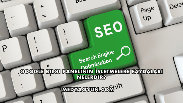 Google Bilgi Panelinin İşletmelere Faydaları Nelerdir?